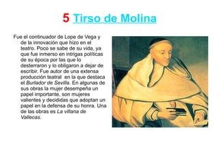 5 Tirso de Molina
Fue el continuador de Lope de Vega y
  de la innovación que hizo en el
  teatro. Poco se sabe de su vida, ya
  que fue inmerso en intrigas políticas
  de su época por las que lo
  desterraron y lo obligaron a dejar de
  escribir. Fue autor de una extensa
  producción teatral en la que destaca
  el Burlador de Sevilla. En algunas de
  sus obras la mujer desempeña un
  papel importante, son mujeres
  valientes y decididas que adoptan un
  papel en la defensa de su honra. Una
  de las obras es La villana de
  Vallecas.
 