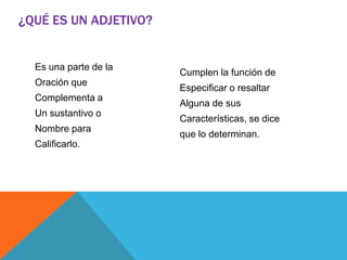 Es una parte de la
Oración que
Complementa a
Un sustantivo o
Nombre para
Calificarlo.
Cumplen la función de
Especificar o resaltar
Alguna de sus
Características, se dice
que lo determinan.
¿QUÉ ES UN ADJETIVO?