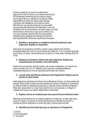 la fiera cuando le ve mucho se atemorizó,
baja ante el Cid la cabeza, por tierra la cara hincó.
El Campeador entonces por el cuello le cogió,
como quien lleva un caballo en la jaula lo metió.
Maravilláronse todos de aquel caso del león
y el grupo de caballeros a la corte se volvió.
Mío Cid por sus yernos pregunta y no los halló,
aunque los está llamando no responde ni una voz.
Cuando al fin los encontraron, el rostro traen sin color
tanta broma y tanta risa nunca en la corte se vio,
tuvo que imponer silencio Mío Cid Campeador.
Avergonzados estaban los infantes de Carrión,
gran pesadumbre tenían de aquello que les pasó.
1. Clasifica a qué género y subgénero literario pertenece este
fragmento. Explica tu respuesta.
Este texto es de género narrativo o épico, pues cuenta unos hechos
protagonizados por el Cid y sus hombres en Valencia. Y es un cantar de gesta,
pues narra, en verso, las hazañas de un héroe, en este caso, Rodrigo Díaz de
Vivar.
2. Realiza el comentario métrico de este fragmento. Explica las
características de medida y rima del Poema.
Poema de una estrofa, de arte mayor y de versos irregulares. La mayoría de
estos cuentan con 16 o 17 sílabas, por lo que son hexadecasílabos y
heptadecasílabos.Su rima es asonante para todos sus versos.
3. ¿A qué parte del Poema pertenece este fragmento? Explica qué se
cuenta en este Cantar.
Este fragmento pertenece al Cantar de la afrenta de Corpes, la última parte del
poema. Este cantar cuenta que los infantes de Carrión muestran su cobardía y
su falta de valor en distintas situaciones y, ante las burlas, deciden vengarse.
Para ello, emprenden un viaje hacia Carrión con sus esposas y, al llegar al
robledo de Corpes, las azotan dejándolas moribundas.
4. Explica cuál es el incidente que hace que el Cid se enfrente al león.
Mientras el Cid duerme es su estaño estando en Valencia, un león sale de la
jaula. El miedo y el pánico se hacen dueños de los infantes de Carrión y
cuando el Cid se despierta, se arma de valor y lucha contra el león.
5. Identifica las fórmulas fijas que se aprecian en el fragmento.
1. El Cid
2. El Campeador
3. “Su señor”
 