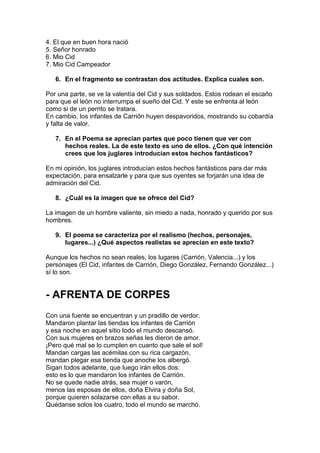 4. El que en buen hora nació
5. Señor honrado
6. Mio Cid
7. Mio Cid Campeador
6. En el fragmento se contrastan dos actitudes. Explica cuales son.
Por una parte, se ve la valentía del Cid y sus soldados. Estos rodean el escaño
para que el león no interrumpa el sueño del Cid. Y este se enfrenta al león
como si de un perrito se tratara.
En cambio, los infantes de Carrión huyen despavoridos, mostrando su cobardía
y falta de valor.
7. En el Poema se aprecian partes que poco tienen que ver con
hechos reales. La de este texto es uno de ellos. ¿Con qué intención
crees que los juglares introducían estos hechos fantásticos?
En mi opinión, los juglares introducían estos hechos fantásticos para dar más
expectación, para ensalzarle y para que sus oyentes se forjarán una idea de
admiración del Cid.
8. ¿Cuál es la imagen que se ofrece del Cid?
La imagen de un hombre valiente, sin miedo a nada, honrado y querido por sus
hombres.
9. El poema se caracteriza por el realismo (hechos, personajes,
lugares...) ¿Qué aspectos realistas se aprecian en este texto?
Aunque los hechos no sean reales, los lugares (Carrión, Valencia...) y los
personajes (El Cid, infantes de Carrión, Diego González, Fernando González...)
sí lo son.
- AFRENTA DE CORPES
Con una fuente se encuentran y un pradillo de verdor.
Mandaron plantar las tiendas los infantes de Carrión
y esa noche en aquel sitio todo el mundo descansó.
Con sus mujeres en brazos señas les dieron de amor.
¡Pero qué mal se lo cumplen en cuanto que sale el sol!
Mandan cargas las acémilas con su rica cargazón,
mandan plegar esa tienda que anoche los albergó.
Sigan todos adelante, que luego irán ellos dos:
esto es lo que mandaron los infantes de Carrión.
No se quede nadie atrás, sea mujer o varón,
menos las esposas de ellos, doña Elvira y doña Sol,
porque quieren solazarse con ellas a su sabor.
Quédanse solos los cuatro, todo el mundo se marchó.
 