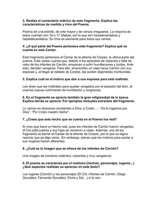 3. Realiza el comentario métrico de este fragmento. Explica las
características de medida y rima del Poema.
Poema de una estrofa, de arte mayor y de versos irregulares. La mayoría de
estos cuentan con 16 o 17 sílabas, por lo que son hexadecasílabos y
heptadecasílabos. Su rima es asonante para todos sus versos.
4. ¿A qué parte del Poema pertenece este fragmento? Explica qué se
cuenta en este Cantar.
Este fragmento pertenece al Cantar de la afrenta de Corpes, la última parte del
poema. Este cantar cuenta que, debido a los episodios de cobardía y falta de
valor de los infantes de Carrión, empiezan a sufrir humillaciones y burlas. Ante
esto, deciden vengarse. Para ello, emprenden un viaje hacia Carrión con sus
esposas y, al llegar al robledo de Corpes, las azotan dejándolas moribundas.
5. Explica cuál es el motivo que dan a sus esposas para este maltrato.
Les dicen que las maltratan para quedar vengados por el episodio del león, el
cual les supuso sufrimiento de humillación y vergüenza.
6. En el fragmento se aprecia también la gran religiosidad de la época.
Explica dónde se aprecia. Por ejemplos textuales extraídos del fragmento.
Lo vemos en alusiones constantes a Dios, a Cristo….: “Os lo rogamos por
Dios”, “Por Cristo nuestro Señor”.
7. ¿Crees que este hecho que se cuenta en el Poema fue real?
Sí creo que fuera un hecho real, pues los infantes de Carrión fueron vengados,
el Cid pidió justicia y sus hijas se volvieron a casar. Además, uno de los
fragmento se llamar el Cantar de la afrente de Corpes, por lo que es lógico
razonar que es algo veraz. Sin embargo, pienso que los motivos para azotar a
sus mujeres fueron diferentes.
8. ¿Cuál es la imagen que se ofrece de los infantes de Carrión?
Una imagen de hombres violentos, cobardes y muy vengativos.
9. El poema se caracteriza por el realismo (hechos, personajes, lugares...)
¿Qué aspectos realistas se aprecian en este texto?
Los lugares (Carrión) y los personajes (El Cid, infantes de Carrión, Diego
González, Fernando González, Elvira y Sol…) sí lo son.
 
