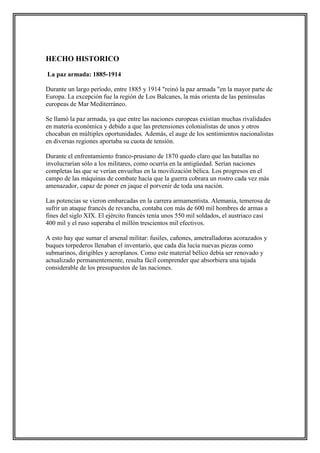 HECHO HISTORICO
La paz armada: 1885-1914
Durante un largo período, entre 1885 y 1914 "reinó la paz armada "en la mayor parte de
Europa. La excepción fue la región de Los Balcanes, la más orienta de las penínsulas
europeas de Mar Mediterráneo.
Se llamó la paz armada, ya que entre las naciones europeas existían muchas rivalidades
en materia económica y debido a que las pretensiones colonialistas de unos y otros
chocaban en múltiples oportunidades. Además, el auge de los sentimientos nacionalistas
en diversas regiones aportaba su cuota de tensión.
Durante el enfrentamiento franco-prusiano de 1870 quedo claro que las batallas no
involucrarían sólo a los militares, como ocurría en la antigüedad. Serían naciones
completas las que se verían envueltas en la movilización bélica. Los progresos en el
campo de las máquinas de combate hacía que la guerra cobrara un rostro cada vez más
amenazador, capaz de poner en jaque el porvenir de toda una nación.
Las potencias se vieron embarcadas en la carrera armamentista. Alemania, temerosa de
sufrir un ataque francés de revancha, contaba con más de 600 mil hombres de armas a
fines del siglo XIX. El ejército francés tenía unos 550 mil soldados, el austriaco casi
400 mil y el ruso superaba el millón trescientos mil efectivos.
A esto hay que sumar el arsenal militar: fusiles, cañones, ametralladoras acorazados y
buques torpederos llenaban el inventario, que cada día lucía nuevas piezas como
submarinos, dirigibles y aeroplanos. Como este material bélico debía ser renovado y
actualizado permanentemente, resulta fácil comprender que absorbiera una tajada
considerable de los presupuestos de las naciones.
 