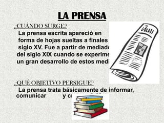 LA PRENSA
¿CUÁNDO SURGE?
La prensa escrita apareció en
forma de hojas sueltas a finales del
siglo XV. Fue a partir de mediados
del siglo XIX cuando se experimentó
un gran desarrollo de estos medios.
¿QUÉ OBJETIVO PERSIGUE?
La prensa trata básicamente de informar,
comunicar y crear opinión.