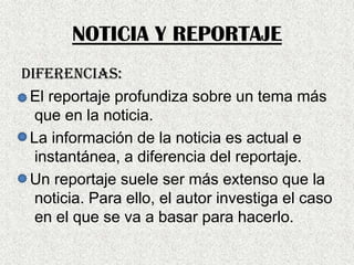 NOTICIA Y REPORTAJE
DIFERENCIAS:
El reportaje profundiza sobre un tema más
que en la noticia.
La información de la noticia es actual e
instantánea, a diferencia del reportaje.
Un reportaje suele ser más extenso que la
noticia. Para ello, el autor investiga el caso
en el que se va a basar para hacerlo.