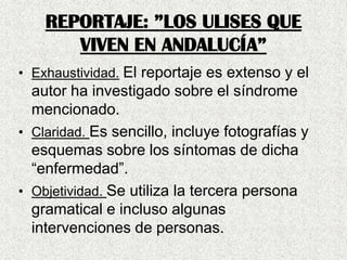 REPORTAJE: ”LOS ULISES QUE
VIVEN EN ANDALUCÍA”
• Exhaustividad. El reportaje es extenso y el
autor ha investigado sobre el síndrome
mencionado.
• Claridad. Es sencillo, incluye fotografías y
esquemas sobre los síntomas de dicha
“enfermedad”.
• Objetividad. Se utiliza la tercera persona
gramatical e incluso algunas
intervenciones de personas.