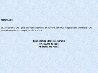 ALITERACIÓN
La Aliteración es una Figura Retórica que consiste en repetir o combinar varios sonidos a lo largo de una
misma frase para es conseguir un efecto sonoro.
En el silencio sólo se escuchaba
un susurro de sapo
Mi mamá me mima.
 