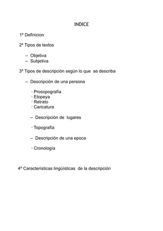INDICE
1º Definicion
2º Tipos de textos
– Objetiva
– Subjetiva
3º Tipos de descripción según lo que se describa
– Descripción de una persona
· Prosopografía
· Etopeya
· Retrato
· Caricatura
– Descripción de lugares
· Topografía
– Descripción de una epoca
· Cronología

4º Características lingüísticas de la descripción

 