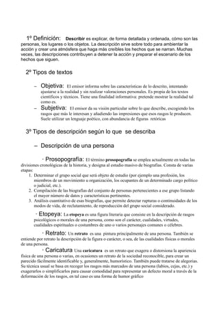1º Definición: Describir es explicar, de forma detallada y ordenada, cómo son las
personas, los lugares o los objetos. La descripción sirve sobre todo para ambientar la
acción y crear una atmósfera que haga más creíbles los hechos que se narran. Muchas
veces, las descripciones contribuyen a detener la acción y preparar el escenario de los
hechos que siguen.
2º Tipos de textos
Objetiva:

El emisor informa sobre las características de lo descrito, intentando
ajustarse a la realidad y sin realizar valoraciones personales. Es propia de los textos
científicos y técnicos. Tiene una finalidad informativa: pretende mostrar la realidad tal
como es.
– Subjetiva: El emisor da su visión particular sobre lo que describe, escogiendo los
rasgos que más le interesan y añadiendo las impresiones que esos rasgos le producen.
Suele utilizar un lenguaje poético, con abundancia de figuras retóricas
–

3º Tipos de descripción según lo que se describa
– Descripción de una persona
· Prosopografía: El término prosopografía se emplea actualmente en todas las
divisiones cronológicas de la historia, y designa al estudio masivo de biografias. Consta de varias
etapas:
1. Determinar el grupo social que será objeto de estudio (por ejemplo una profesión, los
miembros de un movimiento u organización, los ocupantes de un determinado cargo político
o judicial, etc.).
2. Compilación de las biografías del conjunto de personas pertenecientes a ese grupo listando
el mayor número de datos y características pertinentes.
3. Análisis cuantitativo de esas biografías, que permite detectar rupturas o continuidades de los
modos de vida, de reclutamiento, de reproducción del grupo social considerado.

· Etopeya: La etopeya es una figura literaria que consiste en la descripción de rasgos
psicológicos o morales de una persona, como son el carácter, cualidades, virtudes,
cualidades espirituales o costumbres de uno o varios personajes comunes o célebres.

· Retrato: Un retrato

es una pintura principalmente de una persona. También se
entiende por retrato la descripción de la figura o carácter, o sea, de las cualidades físicas o morales
de una persona.
· Caricatura Una caricatura es un retrato que exagera o distorsiona la apariencia
física de una persona o varias, en ocasiones un retrato de la sociedad reconocible, para crear un
parecido fácilmente identificable y, generalmente, humorístico. También puede tratarse de alegorias.
Su técnica usual se basa en recoger los rasgos más marcados de una persona (labios, cejas, etc.) y
exagerarlos o simplificarlos para causar comodidad para representar un defecto moral a través de la
deformación de los rasgos, en tal caso es una forma de humor gráfico

 