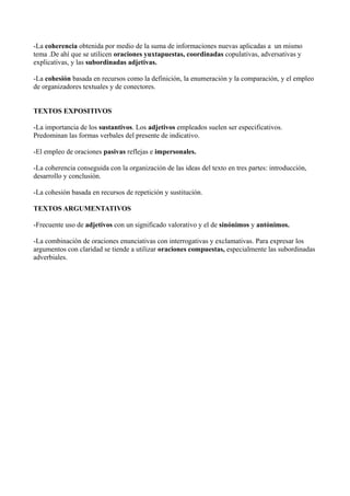 -La coherencia obtenida por medio de la suma de informaciones nuevas aplicadas a un mismo
tema .De ahí que se utilicen oraciones yuxtapuestas, coordinadas copulativas, adversativas y
explicativas, y las subordinadas adjetivas.
-La cohesión basada en recursos como la definición, la enumeración y la comparación, y el empleo
de organizadores textuales y de conectores.
TEXTOS EXPOSITIVOS
-La importancia de los sustantivos. Los adjetivos empleados suelen ser especificativos.
Predominan las formas verbales del presente de indicativo.
-El empleo de oraciones pasivas reflejas e impersonales.
-La coherencia conseguida con la organización de las ideas del texto en tres partes: introducción,
desarrollo y conclusión.
-La cohesión basada en recursos de repetición y sustitución.
TEXTOS ARGUMENTATIVOS
-Frecuente uso de adjetivos con un significado valorativo y el de sinónimos y antónimos.
-La combinación de oraciones enunciativas con interrogativas y exclamativas. Para expresar los
argumentos con claridad se tiende a utilizar oraciones compuestas, especialmente las subordinadas
adverbiales.

 