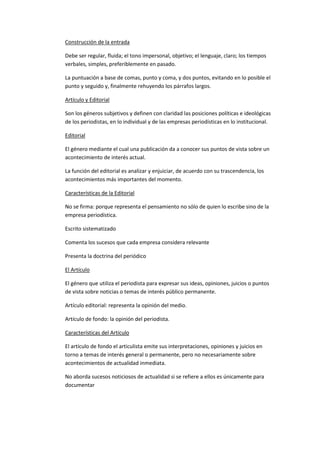 Construcción de la entrada
Debe ser regular, fluida; el tono impersonal, objetivo; el lenguaje, claro; los tiempos
verbales, simples, preferiblemente en pasado.
La puntuación a base de comas, punto y coma, y dos puntos, evitando en lo posible el
punto y seguido y, finalmente rehuyendo los párrafos largos.
Artículo y Editorial
Son los géneros subjetivos y definen con claridad las posiciones políticas e ideológicas
de los periodistas, en lo individual y de las empresas periodísticas en lo institucional.
Editorial
El género mediante el cual una publicación da a conocer sus puntos de vista sobre un
acontecimiento de interés actual.
La función del editorial es analizar y enjuiciar, de acuerdo con su trascendencia, los
acontecimientos más importantes del momento.
Características de la Editorial
No se firma: porque representa el pensamiento no sólo de quien lo escribe sino de la
empresa periodística.
Escrito sistematizado
Comenta los sucesos que cada empresa considera relevante
Presenta la doctrina del periódico
El Artículo
El género que utiliza el periodista para expresar sus ideas, opiniones, juicios o puntos
de vista sobre noticias o temas de interés público permanente.
Artículo editorial: representa la opinión del medio.
Artículo de fondo: la opinión del periodista.
Características del Artículo
El artículo de fondo el articulista emite sus interpretaciones, opiniones y juicios en
torno a temas de interés general o permanente, pero no necesariamente sobre
acontecimientos de actualidad inmediata.
No aborda sucesos noticiosos de actualidad si se refiere a ellos es únicamente para
documentar

 