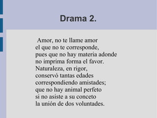 Drama 2.
Amor, no te llame amor
el que no te corresponde,
pues que no hay materia adonde
no imprima forma el favor.
Naturaleza, en rigor,
conservó tantas edades
correspondiendo amistades;
que no hay animal perfeto
si no asiste a su conceto
la unión de dos voluntades.

 