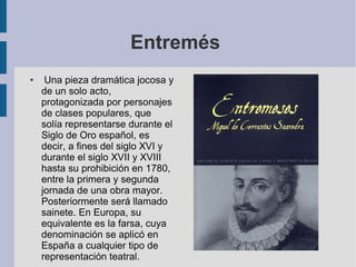 Entremés
●

Una pieza dramática jocosa y
de un solo acto,
protagonizada por personajes
de clases populares, que
solía representarse durante el
Siglo de Oro español, es
decir, a fines del siglo XVI y
durante el siglo XVII y XVIII
hasta su prohibición en 1780,
entre la primera y segunda
jornada de una obra mayor.
Posteriormente será llamado
sainete. En Europa, su
equivalente es la farsa, cuya
denominación se aplicó en
España a cualquier tipo de
representación teatral.

 