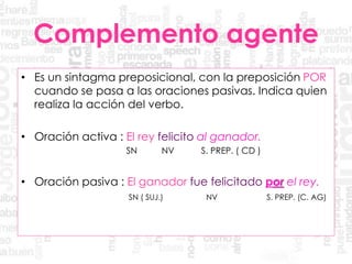 Complemento agente
• Es un sintagma preposicional, con la preposición POR
cuando se pasa a las oraciones pasivas. Indica quien
realiza la acción del verbo.
• Oración activa : El rey felicito al ganador.
SN NV S. PREP. ( CD )
• Oración pasiva : El ganador fue felicitado por el rey.
SN ( SUJ.) NV S. PREP. (C. AG)
 