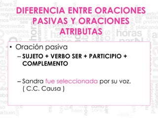 DIFERENCIA ENTRE ORACIONES
PASIVAS Y ORACIONES
ATRIBUTAS
• Oración pasiva
– SUJETO + VERBO SER + PARTICIPIO +
COMPLEMENTO
– Sandra fue seleccionada por su voz.
( C.C. Causa )
 
