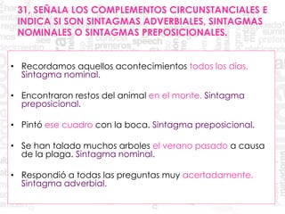 31, SEÑALA LOS COMPLEMENTOS CIRCUNSTANCIALES E
INDICA SI SON SINTAGMAS ADVERBIALES, SINTAGMAS
NOMINALES O SINTAGMAS PREPOSICIONALES.
• Recordamos aquellos acontecimientos todos los días.
Sintagma nominal.
• Encontraron restos del animal en el monte. Sintagma
preposicional.
• Pintó ese cuadro con la boca. Sintagma preposicional.
• Se han talado muchos arboles el verano pasado a causa
de la plaga. Sintagma nominal.
• Respondió a todas las preguntas muy acertadamente.
Sintagma adverbial.
 