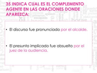 35 INDICA CUAL ES EL COMPLEMENTO
AGENTE EN LAS ORACIONES DONDE
APAREZCA:
• El discurso fue pronunciado por el alcalde.
• El presunto implicado fue absuelto por el
juez de la audiencia.
 