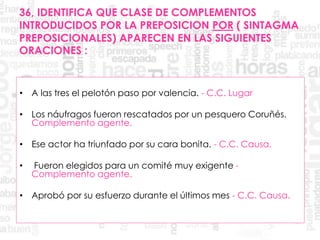 36, IDENTIFICA QUE CLASE DE COMPLEMENTOS
INTRODUCIDOS POR LA PREPOSICION POR ( SINTAGMA
PREPOSICIONALES) APARECEN EN LAS SIGUIENTES
ORACIONES :
• A las tres el pelotón paso por valencia. - C.C. Lugar
• Los náufragos fueron rescatados por un pesquero Coruñés.
Complemento agente.
• Ese actor ha triunfado por su cara bonita. - C.C. Causa.
• Fueron elegidos para un comité muy exigente -
Complemento agente.
• Aprobó por su esfuerzo durante el últimos mes - C.C. Causa.
 