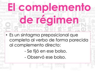 El complemento
de régimen
• Es un sintagma preposicional que
completa al verbo de forma parecida
al complemento directo:
- Se fijó en ese bolso.
- Observó ese bolso.
 