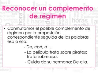 Reconocer un complemento
de régimen
• Conmutamos el posible complemento de
régimen por la preposición
correspondiente seguida de las palabras
eso o ello:
- De, con, a …
- La película trata sobre piratas:
Trata sobre eso.
- Cuida de su hermana: De ella.
 