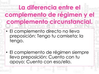 La diferencia entre el
complemento de régimen y el
complemento circunstancial.
• El complemento directo no lleva
preposición: Tengo tu camiseta; la
tengo.
• El complemento de régimen siempre
lleva preposición: Cuento con tu
apoyo; Cuento con eso/ello.
 