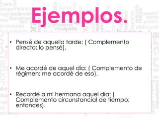 Ejemplos.
• Pensé de aquella tarde: ( Complemento
directo; lo pensé).
• Me acordé de aquel día: ( Complemento de
régimen; me acordé de eso).
• Recordé a mi hermana aquel día: (
Complemento circunstancial de tiempo;
entonces).
 