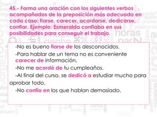 45.- Forma una oración con los siguientes verbos
acompañados de la preposición más adecuada en
cada caso: fiarse, carecer, acordarse, dedicarse,
confiar. Ejemplo: Esmeralda confiaba en sus
posibilidades para conseguir el trabajo.
-No es bueno fiarse de los desconocidos.
-Para hablar de un tema no es conveniente
carecer de información.
-No me acordé de tu cumpleaños.
-Al final del curso, se dedicó a estudiar mucho para
aprobar todo.
-No confío en los que hablan demasiado.
 