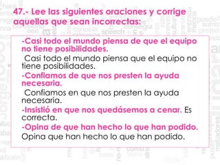 47.- Lee las siguientes oraciones y corrige
aquellas que sean incorrectas:
-Casi todo el mundo piensa de que el equipo
no tiene posibilidades.
Casi todo el mundo piensa que el equipo no
tiene posibilidades.
-Confiamos de que nos presten la ayuda
necesaria.
Confiamos en que nos presten la ayuda
necesaria.
-Insistió en que nos quedásemos a cenar. Es
correcta.
-Opina de que han hecho lo que han podido.
Opina que han hecho lo que han podido.
 
