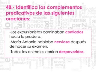 48.- Identifica los complementos
predicativos de las siguientes
oraciones:
-Los excursionistas caminaban confiados
hacia la pradera.
-María Antonia hablaba nerviosa después
de hacer su examen.
-Todos los animales corrían despavoridos.
 