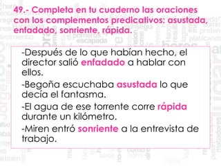 49.- Completa en tu cuaderno las oraciones
con los complementos predicativos: asustada,
enfadado, sonriente, rápida.
-Después de lo que habían hecho, el
director salió enfadado a hablar con
ellos.
-Begoña escuchaba asustada lo que
decía el fantasma.
-El agua de ese torrente corre rápida
durante un kilómetro.
-Miren entró sonriente a la entrevista de
trabajo.
 