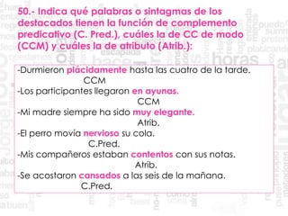50.- Indica qué palabras o sintagmas de los
destacados tienen la función de complemento
predicativo (C. Pred.), cuáles la de CC de modo
(CCM) y cuáles la de atributo (Atrib.):
-Durmieron plácidamente hasta las cuatro de la tarde.
CCM
-Los participantes llegaron en ayunas.
CCM
-Mi madre siempre ha sido muy elegante.
Atrib.
-El perro movía nervioso su cola.
C.Pred.
-Mis compañeros estaban contentos con sus notas.
Atrib.
-Se acostaron cansados a las seis de la mañana.
C.Pred.
 
