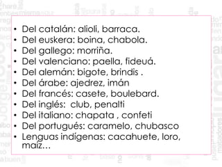 • Del catalán: alioli, barraca.
• Del euskera: boina, chabola.
• Del gallego: morriña.
• Del valenciano: paella, fideuá.
• Del alemán: bigote, brindis .
• Del árabe: ajedrez, imán
• Del francés: casete, boulebard.
• Del inglés: club, penalti
• Del italiano: chapata , confeti
• Del portugués: caramelo, chubasco
• Lenguas indígenas: cacahuete, loro,
maíz…
 