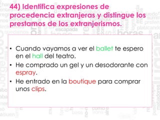 44) Identifica expresiones de
procedencia extranjeras y distingue los
prestamos de los extranjerismos.
• Cuando vayamos a ver el ballet te espero
en el hall del teatro.
• He comprado un gel y un desodorante con
espray.
• He entrado en la boutique para comprar
unos clips.
 
