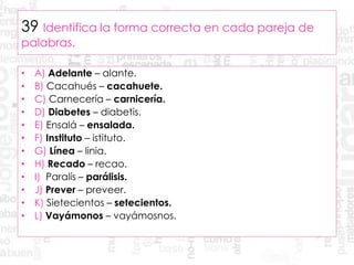 39 Identifica la forma correcta en cada pareja de
palabras.
• A) Adelante – alante.
• B) Cacahués – cacahuete.
• C) Carnecería – carnicería.
• D) Diabetes – diabetis.
• E) Ensalá – ensalada.
• F) Instituto – istituto.
• G) Línea – linia.
• H) Recado – recao.
• I) Paralís – parálisis.
• J) Prever – preveer.
• K) Sietecientos – setecientos.
• L) Vayámonos – vayámosnos.
 