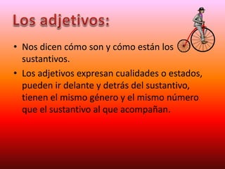 • Nos dicen cómo son y cómo están los
sustantivos.
• Los adjetivos expresan cualidades o estados,
pueden ir delante y detrás del sustantivo,
tienen el mismo género y el mismo número
que el sustantivo al que acompañan.
 