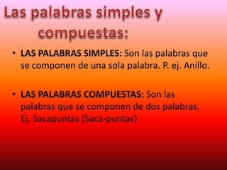 • LAS PALABRAS SIMPLES: Son las palabras que
se componen de una sola palabra. P. ej. Anillo.
• LAS PALABRAS COMPUESTAS: Son las
palabras que se componen de dos palabras.
Ej. Sacapuntas (Saca-puntas)
 