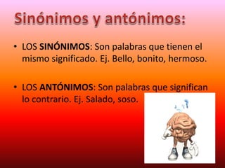 • LOS SINÓNIMOS: Son palabras que tienen el
mismo significado. Ej. Bello, bonito, hermoso.
• LOS ANTÓNIMOS: Son palabras que significan
lo contrario. Ej. Salado, soso.
 