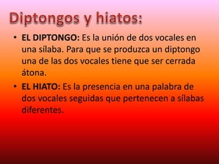 • EL DIPTONGO: Es la unión de dos vocales en
una sílaba. Para que se produzca un diptongo
una de las dos vocales tiene que ser cerrada
átona.
• EL HIATO: Es la presencia en una palabra de
dos vocales seguidas que pertenecen a sílabas
diferentes.
 