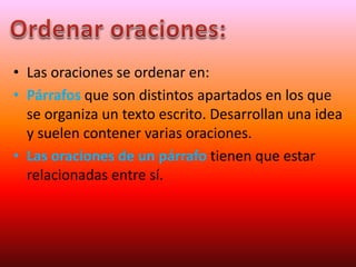 • Las oraciones se ordenar en:
• Párrafos que son distintos apartados en los que
se organiza un texto escrito. Desarrollan una idea
y suelen contener varias oraciones.
• Las oraciones de un párrafo tienen que estar
relacionadas entre sí.
 