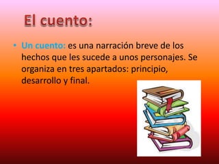 • Un cuento: es una narración breve de los
hechos que les sucede a unos personajes. Se
organiza en tres apartados: principio,
desarrollo y final.
 