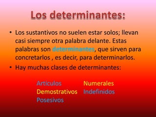 • Los sustantivos no suelen estar solos; llevan
casi siempre otra palabra delante. Estas
palabras son determinantes, que sirven para
concretarlos , es decir, para determinarlos.
• Hay muchas clases de determinantes:
Artículos Numerales
Demostrativos Indefinidos
Posesivos
 