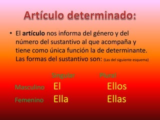 • El artículo nos informa del género y del
número del sustantivo al que acompaña y
tiene como única función la de determinante.
Las formas del sustantivo son: (Las del siguiente esquema)
Singular Plural
Masculino El Ellos
Femenino Ella Ellas
 