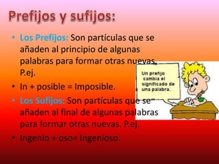 • Los Prefijos: Son partículas que se
añaden al principio de algunas
palabras para formar otras nuevas.
P.ej.
• In + posible = Imposible.
• Los Sufijos: Son partículas que se
añaden al final de algunas palabras
para formar otras nuevas. P.ej.
• Ingenio + oso= Ingenioso.
 