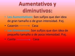 • Los Aumentativos: Son sufijos que dan idea
de gran tamaño o de gran intensidad. P.ej.
• Caserón Casa
• Los Diminutivos: Son sufijos que dan idea de
pequeño tamaño o de poca intensidad. P.ej.
• Casita Casa
 