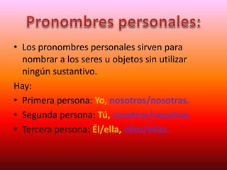 • Los pronombres personales sirven para
nombrar a los seres u objetos sin utilizar
ningún sustantivo.
Hay:
• Primera persona: Yo, nosotros/nosotras.
• Segunda persona: Tú, vosotros/vosotras.
• Tercera persona: Él/ella, ellos/ellas.
 