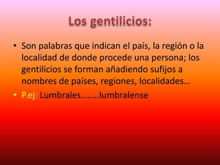 • Son palabras que indican el país, la región o la
localidad de donde procede una persona; los
gentilicios se forman añadiendo sufijos a
nombres de países, regiones, localidades…
• P.ej: Lumbrales……..lumbralense
 