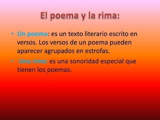 • Un poema: es un texto literario escrito en
versos. Los versos de un poema pueden
aparecer agrupados en estrofas.
• Una rima: es una sonoridad especial que
tienen los poemas.
 