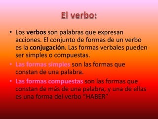 • Los verbos son palabras que expresan
acciones. El conjunto de formas de un verbo
es la conjugación. Las formas verbales pueden
ser simples o compuestas.
• Las formas simples son las formas que
constan de una palabra.
• Las formas compuestas son las formas que
constan de más de una palabra, y una de ellas
es una forma del verbo “HABER”
 