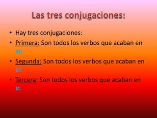 • Hay tres conjugaciones:
• Primera: Son todos los verbos que acaban en
ar.
• Segunda: Son todos los verbos que acaban en
er.
• Tercera: Son todos los verbos que acaban en
ir.
 