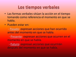 • Las formas verbales sitúan la acción en el tiempo
tomando como referencia el momento en que se
habla.
• Pueden estar en:
- Pasado: expresan acciones que han ocurrido
antes del momento en que se habla.
- Presente: expresan acciones que ocurren en el
momento en que se habla.
- Futuro: expresan acciones que ocurrirán
después del momento en que se habla.
 