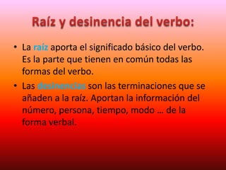 • La raíz aporta el significado básico del verbo.
Es la parte que tienen en común todas las
formas del verbo.
• Las desinencias son las terminaciones que se
añaden a la raíz. Aportan la información del
número, persona, tiempo, modo … de la
forma verbal.
 